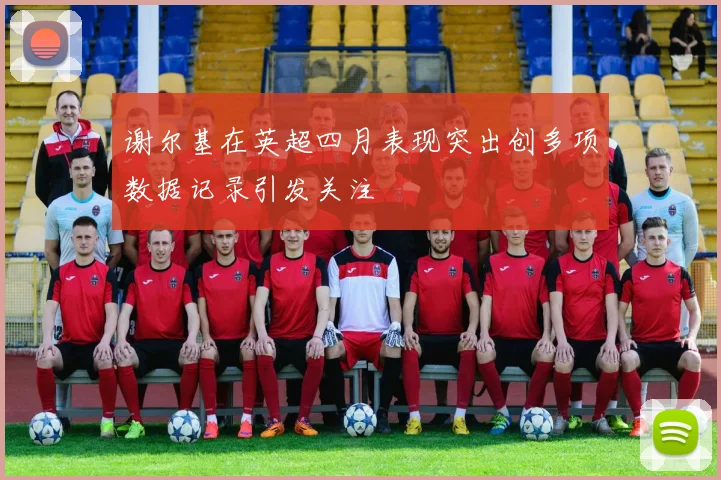 谢尔基在英超四月表现突出创多项数据记录引发关注