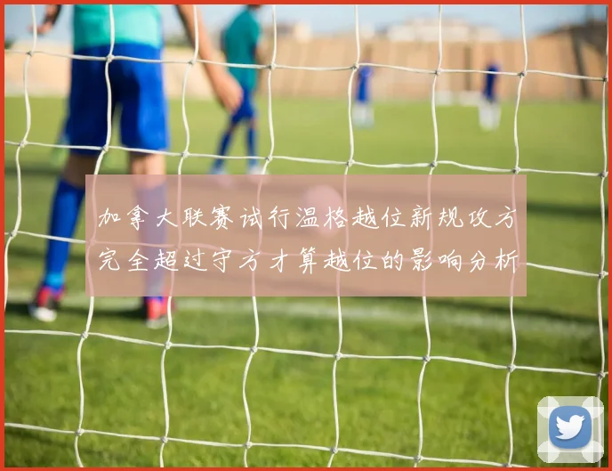 加拿大联赛试行温格越位新规攻方完全超过守方才算越位的影响分析