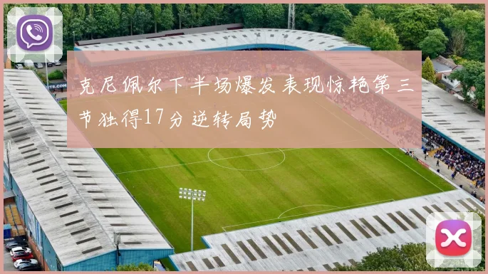 克尼佩尔下半场爆发表现惊艳第三节独得17分逆转局势
