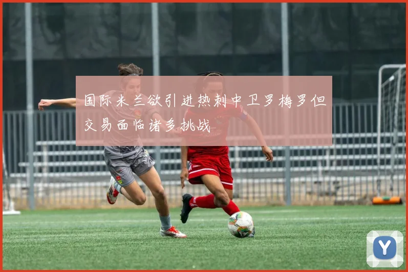 国际米兰欲引进热刺中卫罗梅罗但交易面临诸多挑战