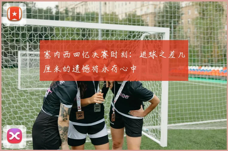 塞内西回忆决赛时刻：进球之差几厘米的遗憾将永存心中