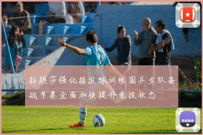 孙颖莎强化接发球训练国乒女队备战节奏全面加快提升竞技状态
