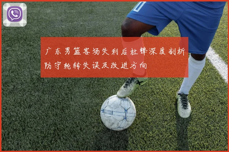 广东男篮客场失利后杜锋深度剖析防守轮转失误及改进方向