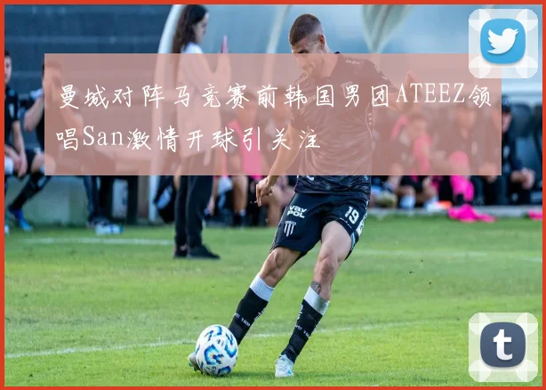 曼城对阵马竞赛前韩国男团ATEEZ领唱San激情开球引关注