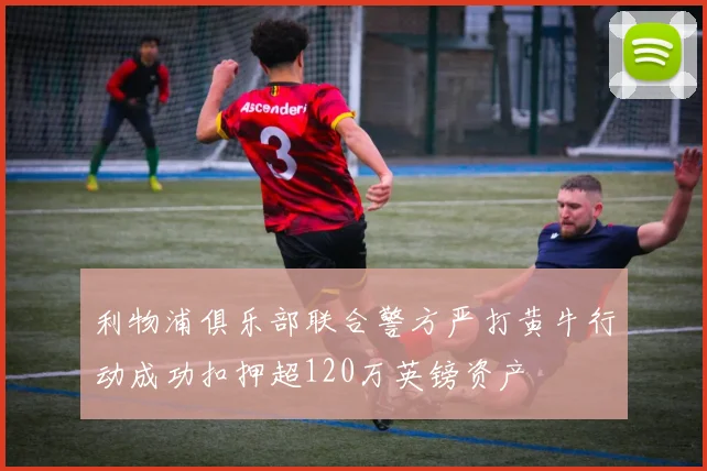 利物浦俱乐部联合警方严打黄牛行动成功扣押超120万英镑资产