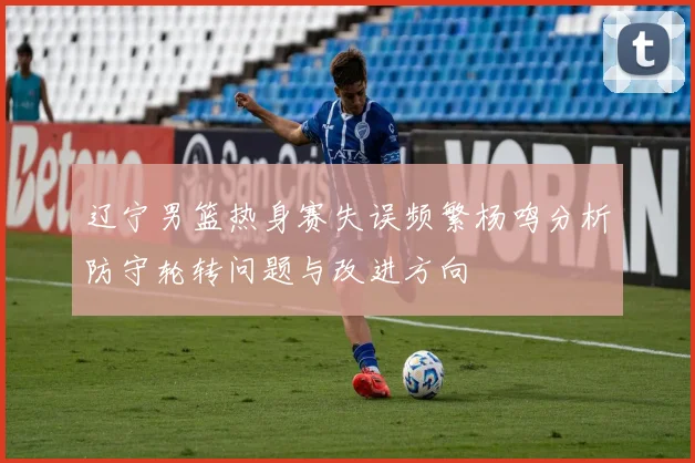 辽宁男篮热身赛失误频繁杨鸣分析防守轮转问题与改进方向