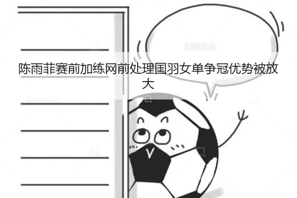 陈雨菲赛前加练网前处理国羽女单争冠优势被放大