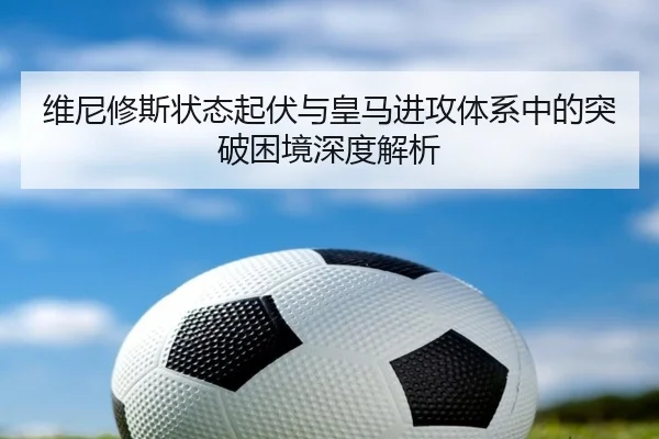 维尼修斯状态起伏与皇马进攻体系中的突破困境深度解析
